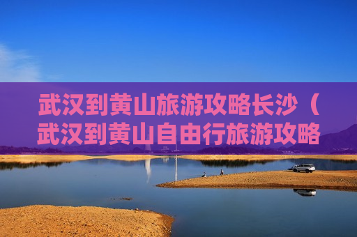 武汉到黄山旅游攻略长沙（武汉到黄山自由行旅游攻略）