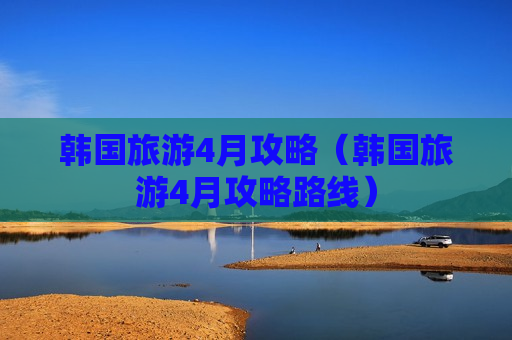 韩国旅游4月攻略（韩国旅游4月攻略路线）