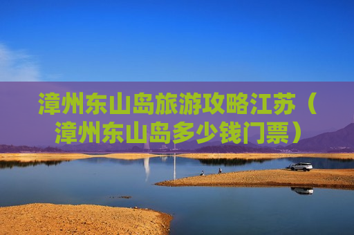 漳州东山岛旅游攻略江苏（漳州东山岛多少钱门票）