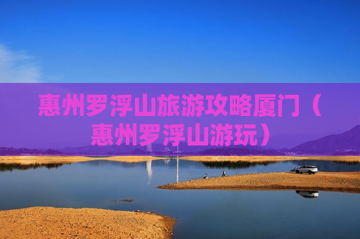 惠州罗浮山旅游攻略厦门（惠州罗浮山游玩）