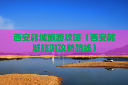 西安韩城旅游攻略（西安韩城旅游攻略路线）
