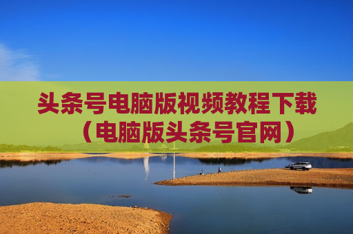 头条号电脑版视频教程下载（电脑版头条号官网）