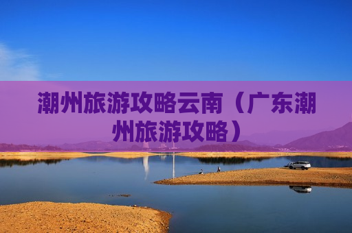 潮州旅游攻略云南（广东潮州旅游攻略）