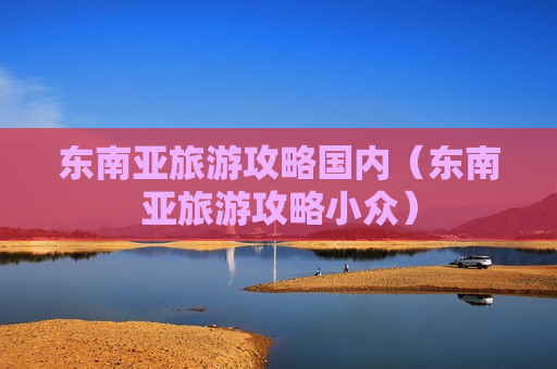 东南亚旅游攻略国内（东南亚旅游攻略小众）