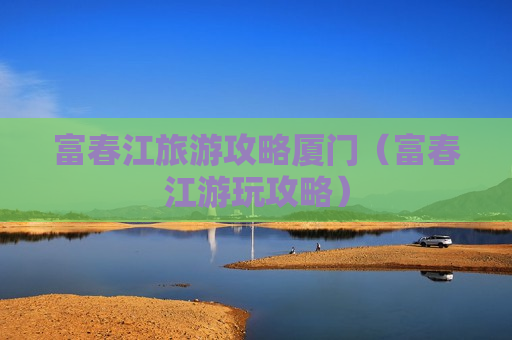 富春江旅游攻略厦门（富春江游玩攻略）