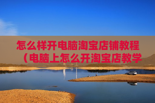 怎么样开电脑淘宝店铺教程（电脑上怎么开淘宝店教学视频）