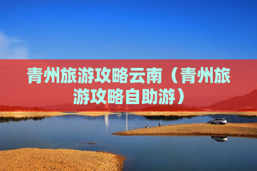青州旅游攻略云南（青州旅游攻略自助游）