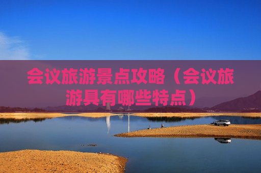 会议旅游景点攻略（会议旅游具有哪些特点）