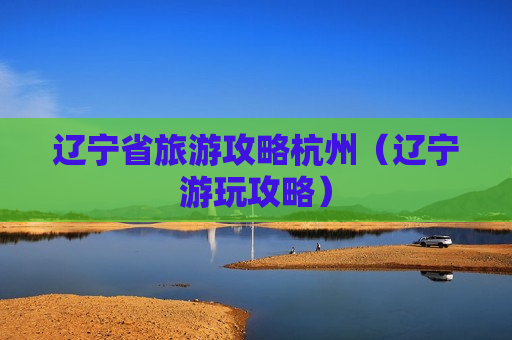 辽宁省旅游攻略杭州（辽宁游玩攻略）