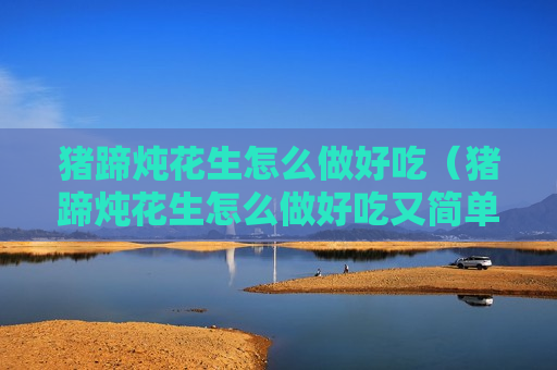 猪蹄炖花生怎么做好吃（猪蹄炖花生怎么做好吃又简单）
