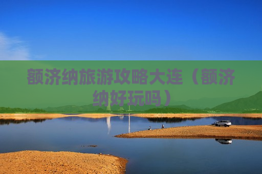 额济纳旅游攻略大连（额济纳好玩吗）