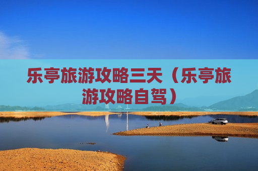 乐亭旅游攻略三天（乐亭旅游攻略自驾）