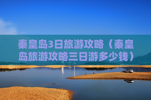 秦皇岛3日旅游攻略（秦皇岛旅游攻略三日游多少钱）