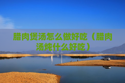 腊肉煲汤怎么做好吃（腊肉汤炖什么好吃）