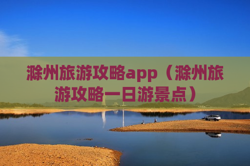 滁州旅游攻略app（滁州旅游攻略一日游景点）