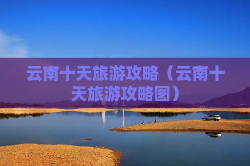 云南十天旅游攻略（云南十天旅游攻略图）