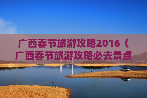 广西春节旅游攻略2016（广西春节旅游攻略必去景点）