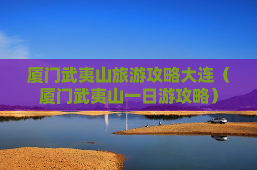厦门武夷山旅游攻略大连（厦门武夷山一日游攻略）