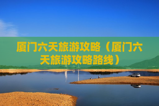 厦门六天旅游攻略（厦门六天旅游攻略路线）