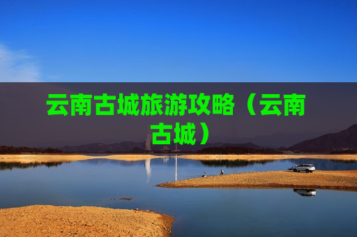 云南古城旅游攻略（云南 古城）