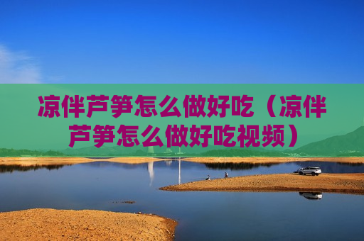 凉伴芦笋怎么做好吃（凉伴芦笋怎么做好吃视频）