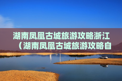 湖南凤凰古城旅游攻略浙江（湖南凤凰古城旅游攻略自驾游）