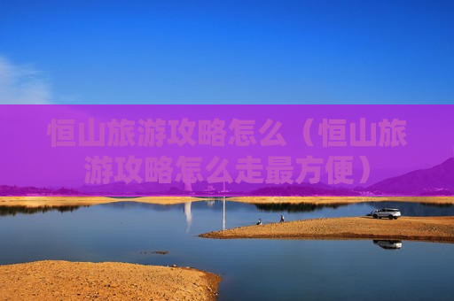 恒山旅游攻略怎么（恒山旅游攻略怎么走最方便）