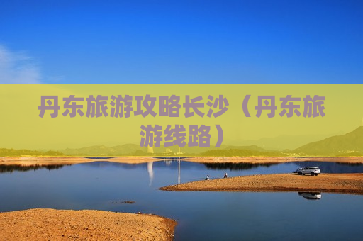 丹东旅游攻略长沙（丹东旅游线路）