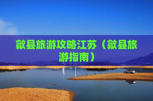 歙县旅游攻略江苏（歙县旅游指南）