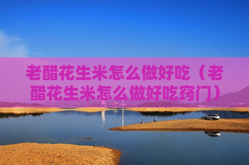 老醋花生米怎么做好吃（老醋花生米怎么做好吃窍门）