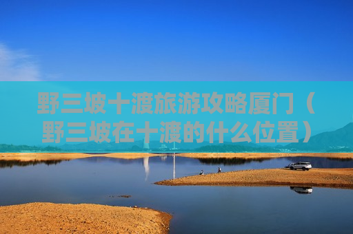 野三坡十渡旅游攻略厦门（野三坡在十渡的什么位置）