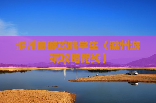 滁州旅游攻略学生（滁州游玩攻略路线）