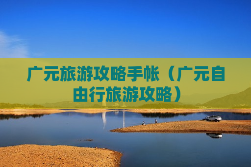 广元旅游攻略手帐（广元自由行旅游攻略）