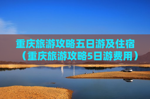 重庆旅游攻略五日游及住宿（重庆旅游攻略5日游费用）