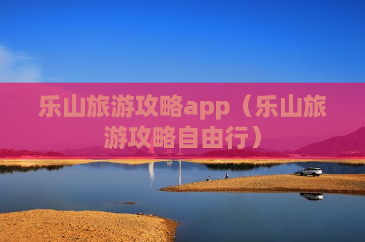 乐山旅游攻略app（乐山旅游攻略自由行）