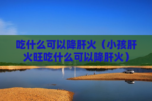 吃什么可以降肝火（小孩肝火旺吃什么可以降肝火）