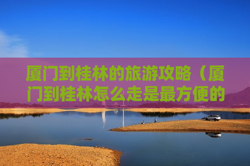 厦门到桂林的旅游攻略（厦门到桂林怎么走是最方便的）
