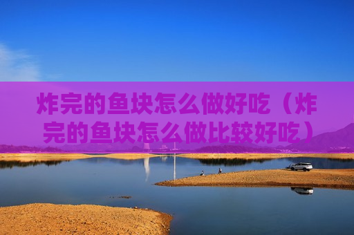 炸完的鱼块怎么做好吃（炸完的鱼块怎么做比较好吃）