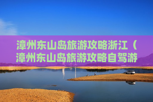 漳州东山岛旅游攻略浙江（漳州东山岛旅游攻略自驾游）
