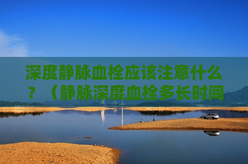 深度静脉血栓应该注意什么？（静脉深度血栓多长时间能治愈）