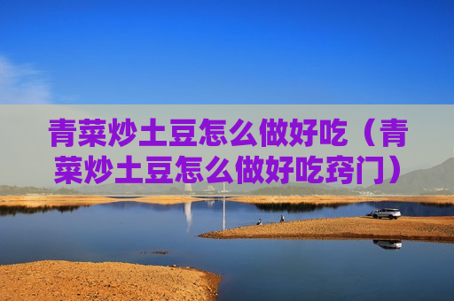 青菜炒土豆怎么做好吃（青菜炒土豆怎么做好吃窍门）