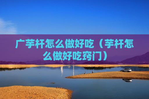 广芋杆怎么做好吃（芋杆怎么做好吃窍门）