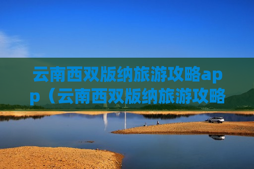 云南西双版纳旅游攻略app（云南西双版纳旅游攻略必去景点顺序）