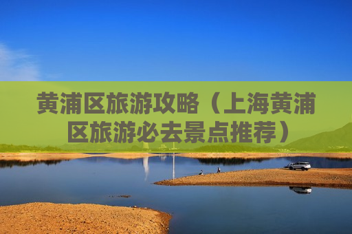 黄浦区旅游攻略（上海黄浦区旅游必去景点推荐）
