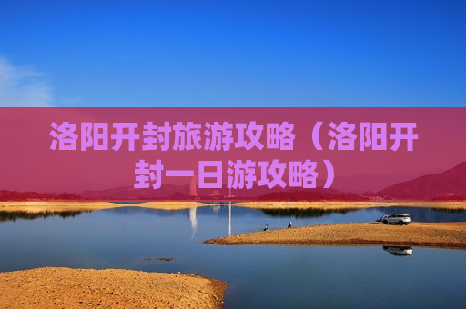 洛阳开封旅游攻略（洛阳开封一日游攻略）