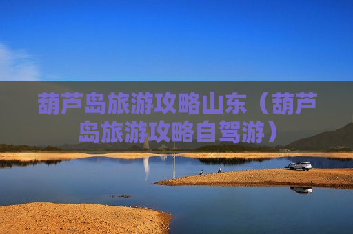 葫芦岛旅游攻略山东（葫芦岛旅游攻略自驾游）