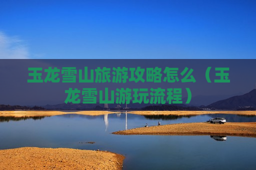玉龙雪山旅游攻略怎么（玉龙雪山游玩流程）