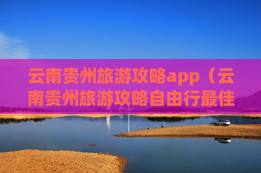 云南贵州旅游攻略app（云南贵州旅游攻略自由行最佳线路）