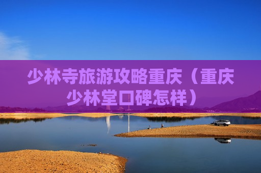 少林寺旅游攻略重庆（重庆少林堂口碑怎样）