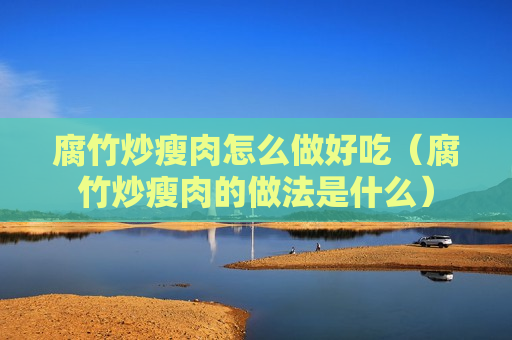 腐竹炒瘦肉怎么做好吃（腐竹炒瘦肉的做法是什么）
